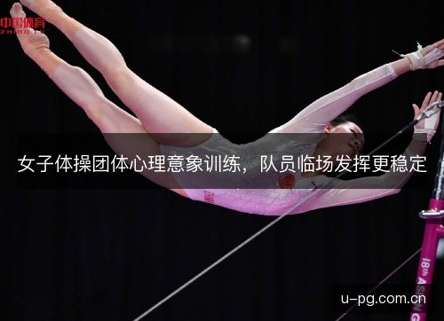 女子体操团体心理意象训练,队员临场发挥更稳定 女子体操团体心理意象训练,队员临场发挥更稳定